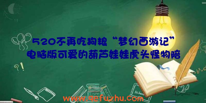 520不再吃狗粮“梦幻西游记”电脑版可爱的葫芦娃娃虎头怪物陪