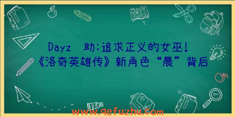 Dayz辅助:追求正义的女巫!《洛奇英雄传》新角色“晨”背后