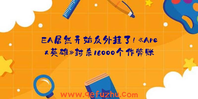 EA居然开始反外挂了!《Apex英雄》封杀16000个作弊账号（apex英雄莫名其妙被ea封号）