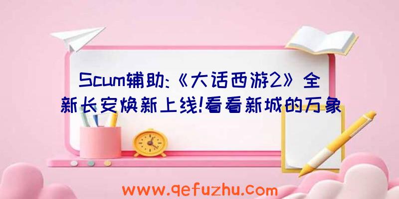 Scum辅助:《大话西游2》全新长安焕新上线!看看新城的万象