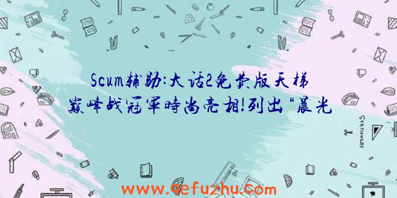 Scum辅助:大话2免费版天梯巅峰战冠军时尚亮相!列出“晨光