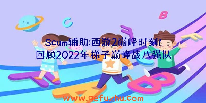 Scum辅助:西游2巅峰时刻!回顾2022年梯子巅峰战八强队