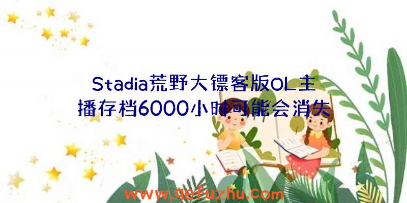 Stadia荒野大镖客版OL主播存档6000小时可能会消失