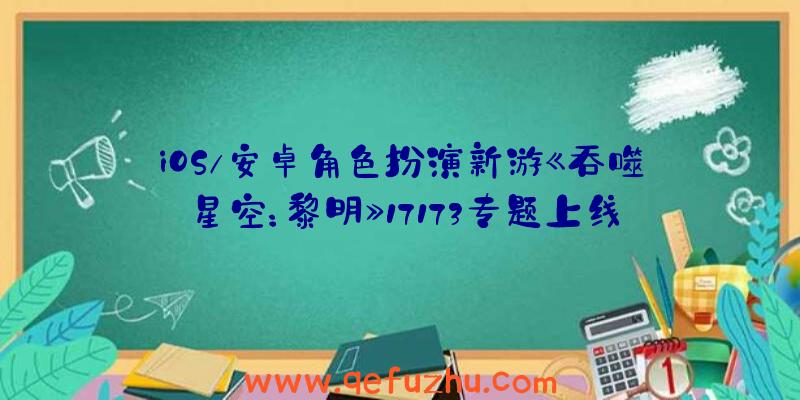 iOS/安卓角色扮演新游《吞噬星空：黎明》17173专题上线（吞噬星空黎明游戏）