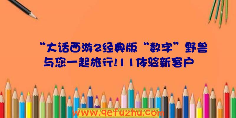 “大话西游2经典版“数字”野兽与您一起旅行!11体验新客户