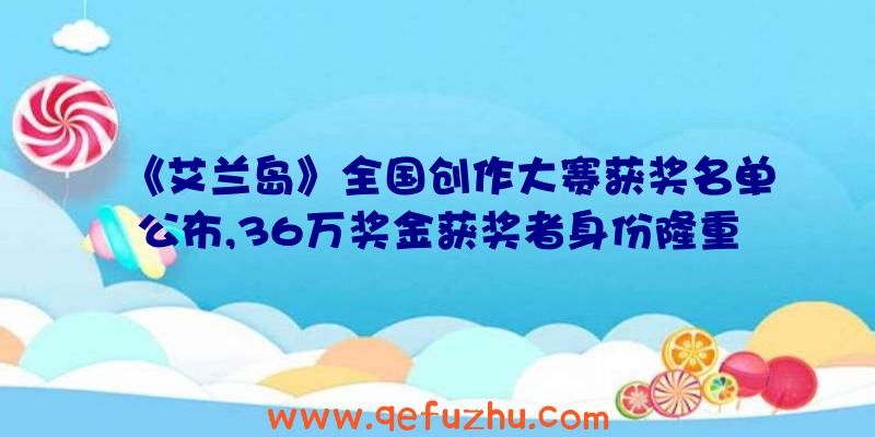 《艾兰岛》全国创作大赛获奖名单公布,36万奖金获奖者身份隆重