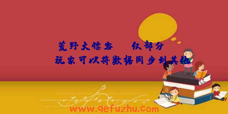 《荒野大镖客》OL仅部分Stadia玩家可以将数据同步到其他