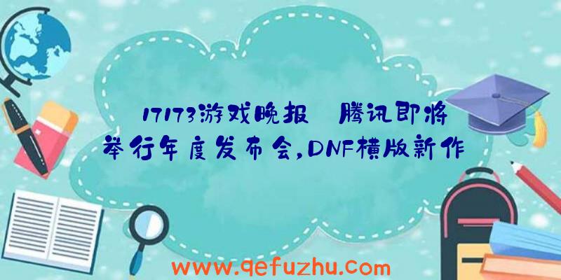 【17173游戏晚报】腾讯即将举行年度发布会，DNF横版新作确认有PC版（腾讯游戏发布会dnf手游）