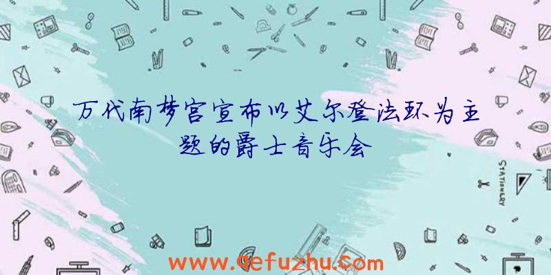 万代南梦宫宣布以艾尔登法环为主题的爵士音乐会