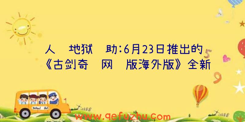 人间地狱辅助:6月23日推出的《古剑奇谭网络版海外版》全新联