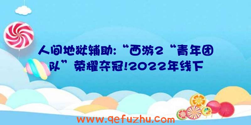 人间地狱辅助:“西游2“青年团队”荣耀夺冠!2022年线下