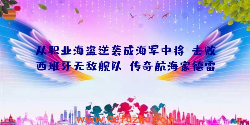 从职业海盗逆袭成海军中将，击败西班牙无敌舰队！传奇航海家德雷克的故事（上）