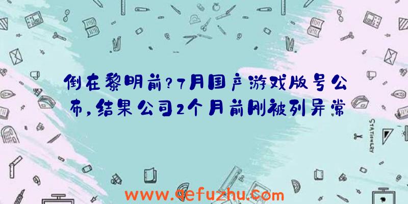 倒在黎明前？7月国产游戏版号公布，结果公司2个月前刚被列异常！