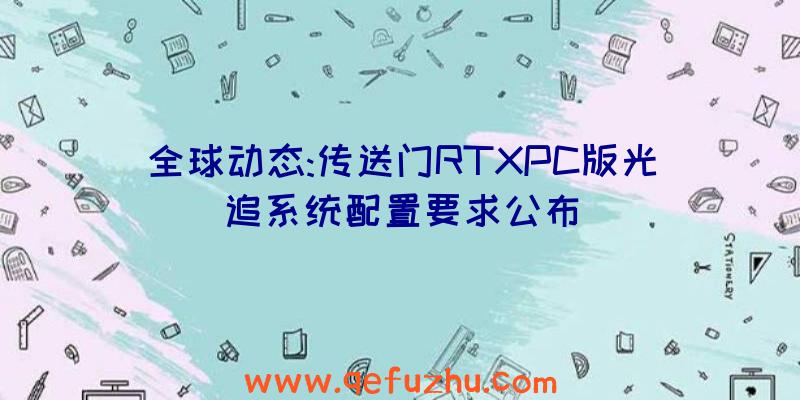 全球动态:传送门RTXPC版光追系统配置要求公布