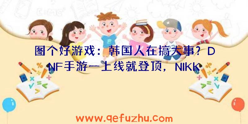 图个好游戏：韩国人在搞大事？DNF手游一上线就登顶，NIKKE开发测试被挤爆！