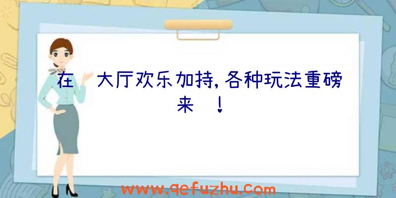 在线大厅欢乐加持,各种玩法重磅来袭!