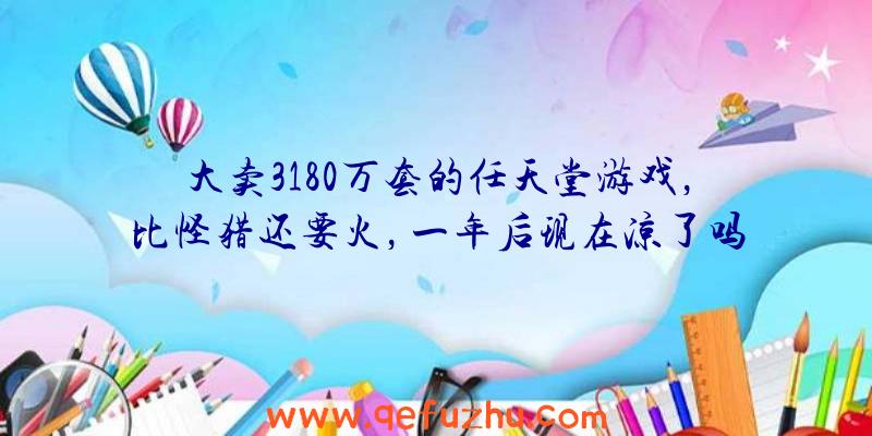 大卖3180万套的任天堂游戏，比怪猎还要火，一年后现在凉了吗？（任天堂游戏这么贵）