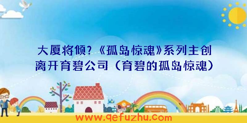 大厦将倾？《孤岛惊魂》系列主创离开育碧公司（育碧的孤岛惊魂）