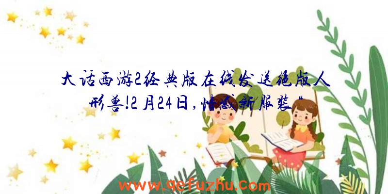 大话西游2经典版在线发送绝版人形兽!2月24日,情感新服装“