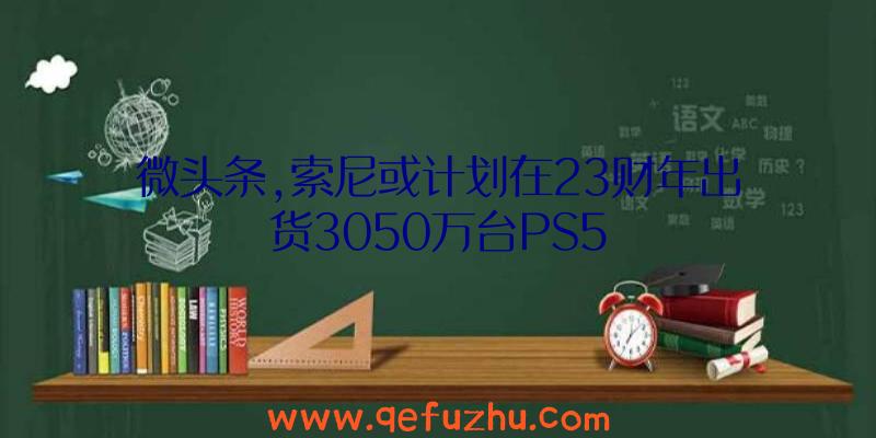 微头条,索尼或计划在23财年出货3050万台PS5