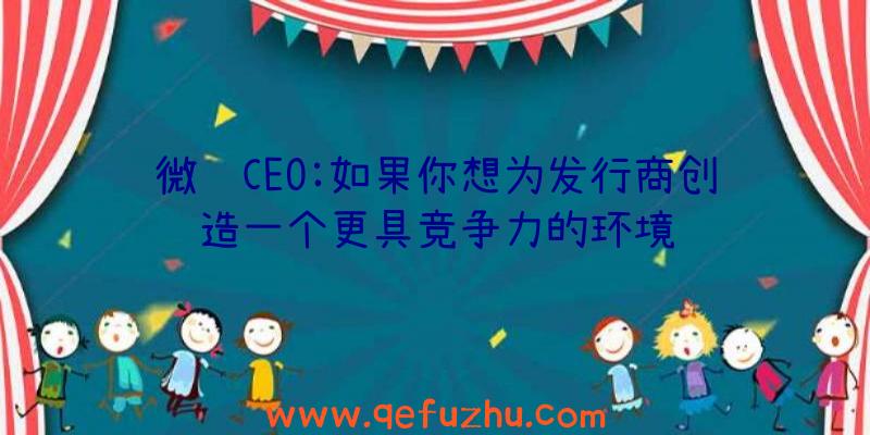 微软CEO:如果你想为发行商创造一个更具竞争力的环境