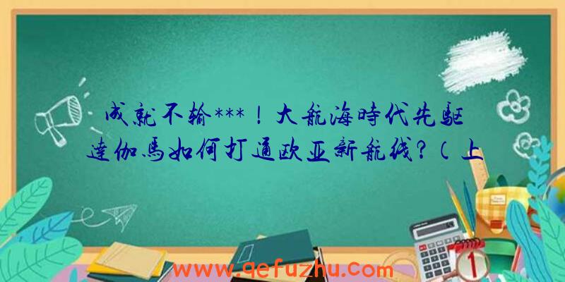 成就不输***！大航海时代先驱达伽马如何打通欧亚新航线？（上）（达·伽马的航海路线）