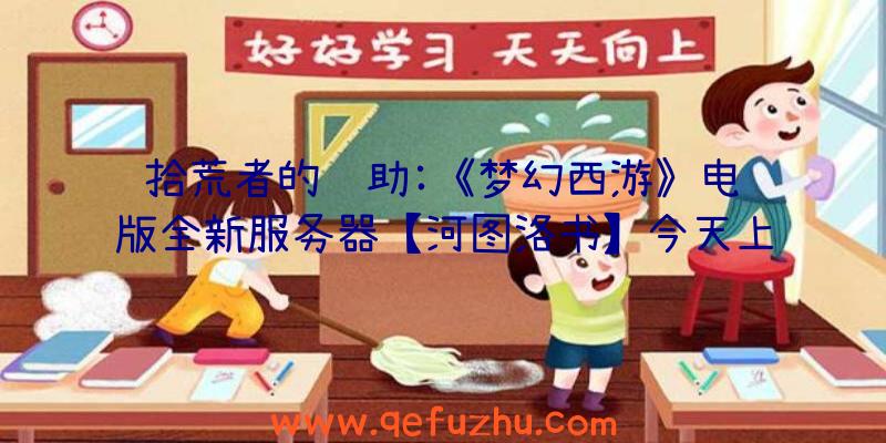 拾荒者的辅助:《梦幻西游》电脑版全新服务器【河图洛书】今天上