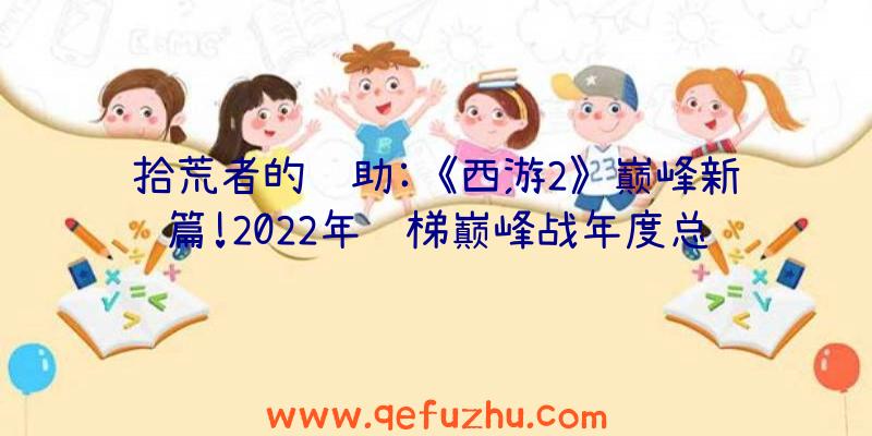 拾荒者的辅助:《西游2》巅峰新篇!2022年阶梯巅峰战年度总