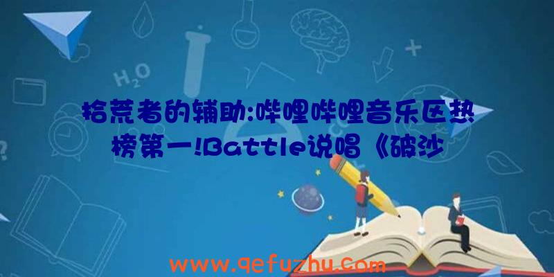 拾荒者的辅助:哔哩哔哩音乐区热榜第一!Battle说唱《破沙