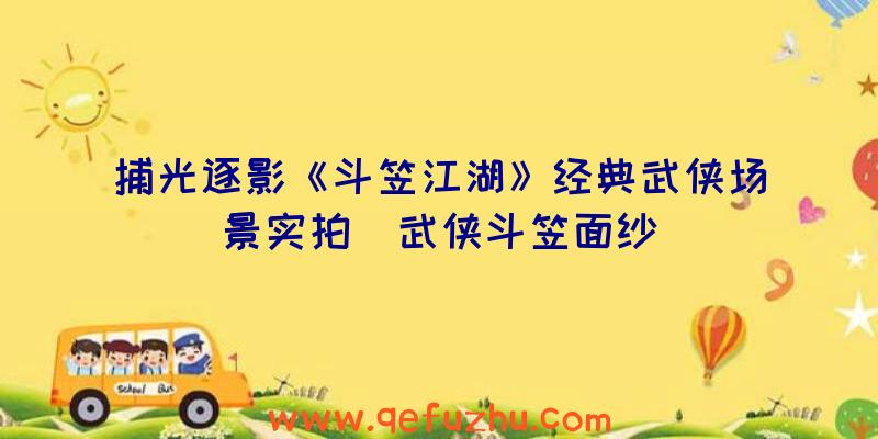 捕光逐影《斗笠江湖》经典武侠场景实拍（武侠斗笠面纱）