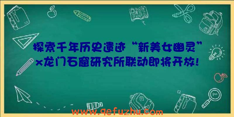 探索千年历史遗迹“新美女幽灵”x龙门石窟研究所联动即将开放!