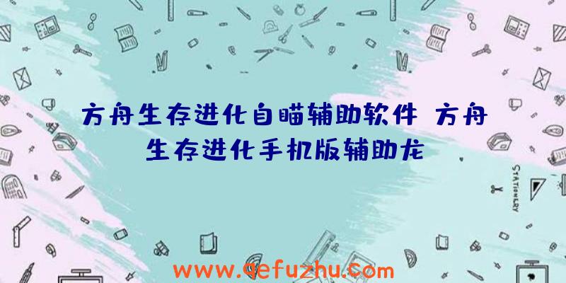 方舟生存进化自瞄辅助软件、方舟生存进化手机版辅助龙