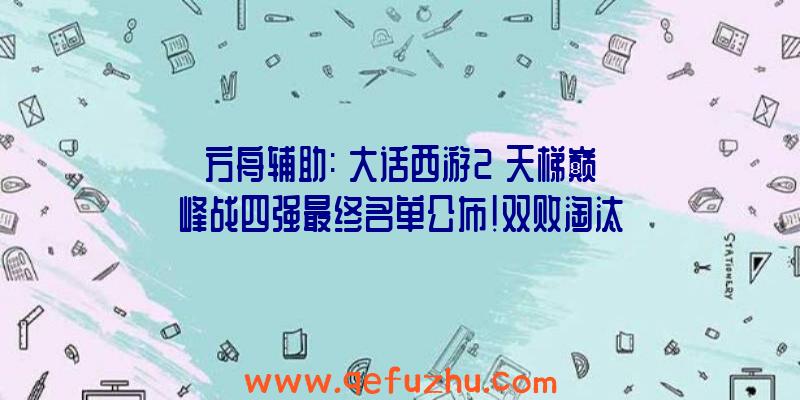 方舟辅助:《大话西游2》天梯巅峰战四强最终名单公布!双败淘汰