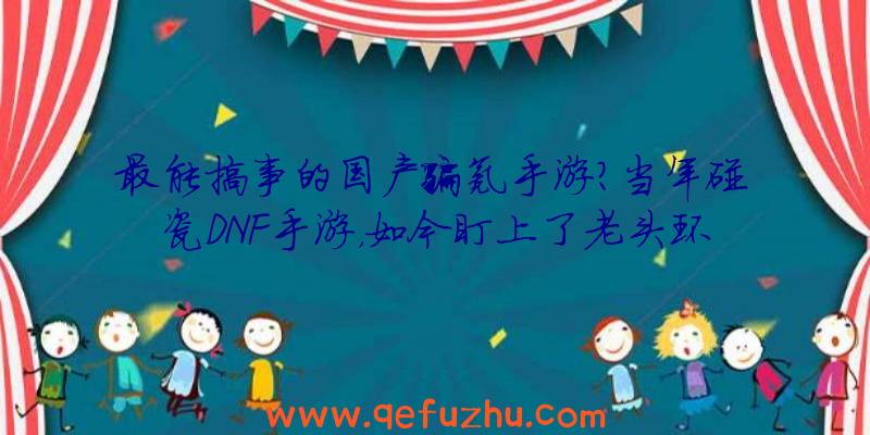 最能搞事的国产骗氪手游？当年碰瓷DNF手游，如今盯上了老头环（山寨DNF手游）