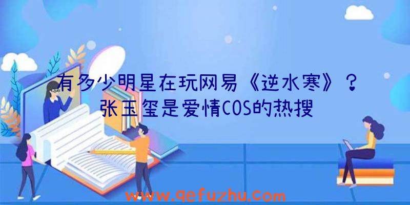 有多少明星在玩网易《逆水寒》？张玉玺是爱情COS的热搜