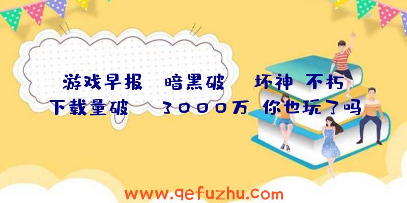 游戏早报：《暗黑破坏神：不朽》下载量破3000万！你也玩了吗？（暗黑破坏神不朽发售）