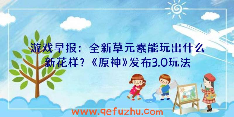 游戏早报：全新草元素能玩出什么新花样？《原神》发布3.0玩法前瞻（原神会出新玩法吗）