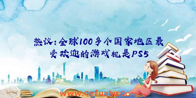 热议：全球100多个国家地区最受欢迎的游戏机是PS5