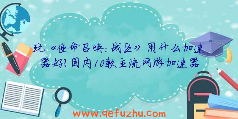 玩《使命召唤：战区》用什么加速器好？国内10款主流网游加速器盘点对比