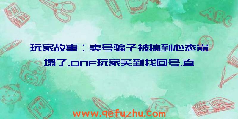 玩家故事：卖号骗子被搞到心态崩塌了，DNF玩家买到找回号，直播销毁装备