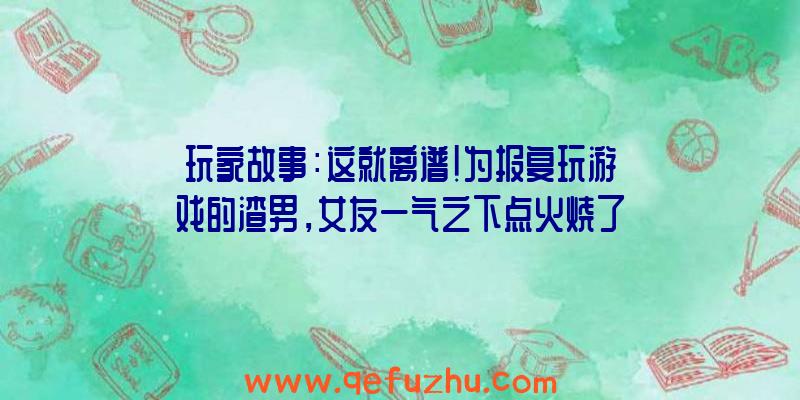 玩家故事：这就离谱！为报复玩游戏的渣男，女友一气之下点火烧了房子？