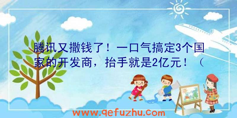 腾讯又撒钱了！一口气搞定3个国家的开发商，抬手就是2亿元！（腾讯85亿买地）