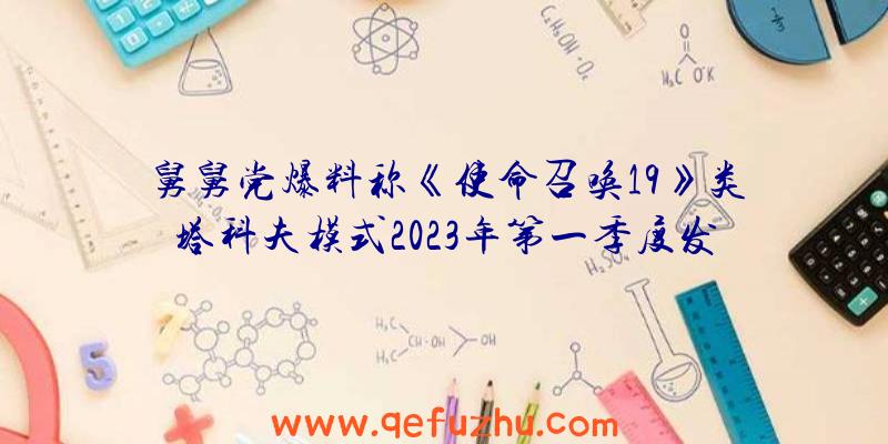 舅舅党爆料称《使命召唤19》类塔科夫模式2023年第一季度发布