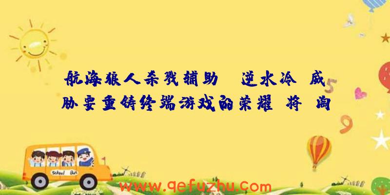 航海狼人杀戮辅助:“逆水冷”威胁要重铸终端游戏的荣耀!将“淘