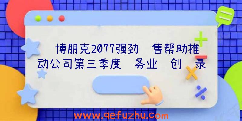 赛博朋克2077强劲销售帮助推动公司第三季度财务业绩创纪录