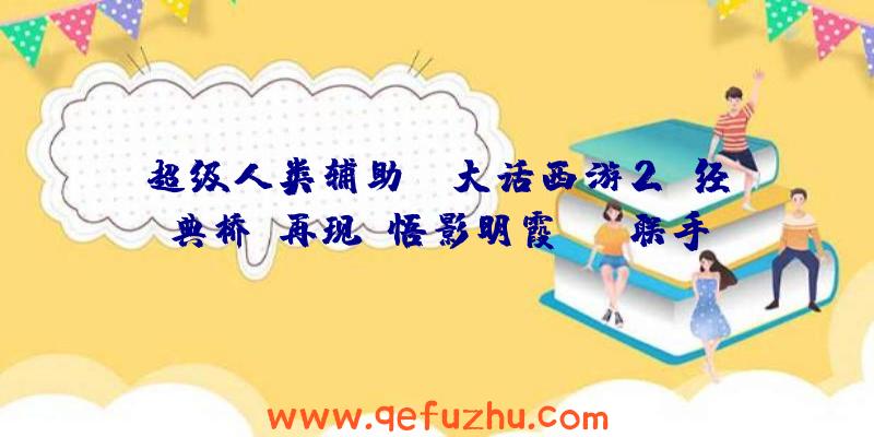 超级人类辅助:《大话西游2》经典桥段再现!悟影明霞cos联手