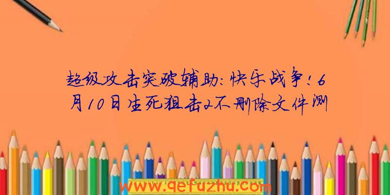 超级攻击突破辅助:快乐战争!6月10日生死狙击2不删除文件测