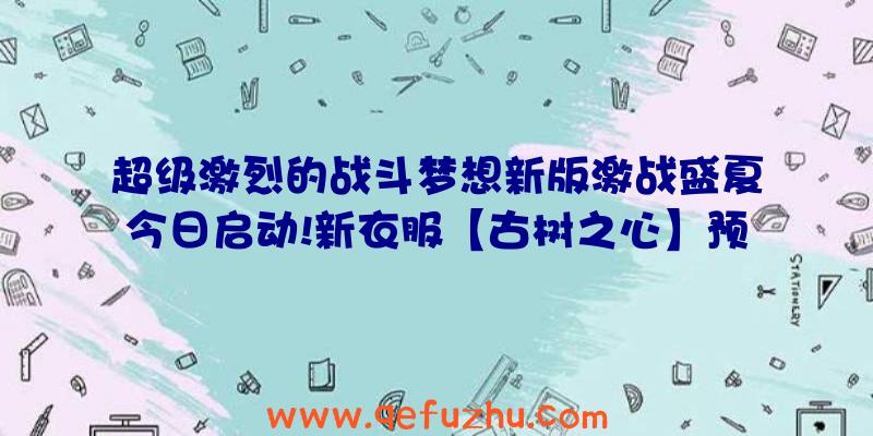 超级激烈的战斗梦想新版激战盛夏今日启动!新衣服【古树之心】预