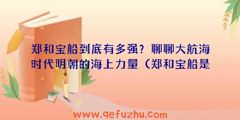 郑和宝船到底有多强？聊聊大航海时代明朝的海上力量（郑和宝船是当时世界上最大的海船吗）