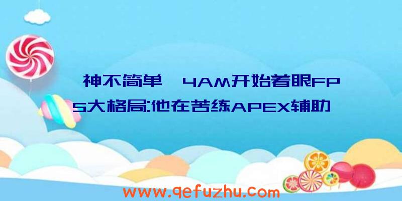 韦神不简单,4AM开始着眼FPS大格局:他在苦练APEX辅助